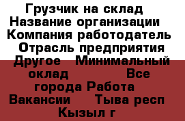 Грузчик на склад › Название организации ­ Компания-работодатель › Отрасль предприятия ­ Другое › Минимальный оклад ­ 14 000 - Все города Работа » Вакансии   . Тыва респ.,Кызыл г.